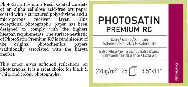 PhotoSatin Premium Resin Coated consists of an alpha cellulose acid-free art paper coated with a structured polyethylene and a microporous receiver layer. This exceptional photographic paper has been designed to comply with the highest lifespan requirements. The surface aesthetic of PhotoSatin Premium RC is reminiscent of the original photochemical papers traditionally associated with the Baryta market.  This paper gives softened reflections on photographs. It is a great choice for black & white and colour photography.