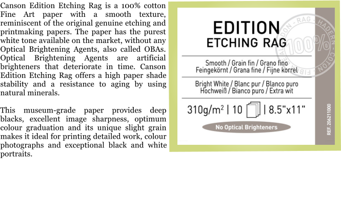 Canson Edition Etching Rag is a 100% cotton Fine Art paper with a smooth texture, reminiscent of the original genuine etching and printmaking papers. The paper has the purest white tone available on the market, without any Optical Brightening Agents, also called OBAs. Optical Brightening Agents are artificial brighteners that deteriorate in time. Canson Edition Etching Rag offers a high paper shade stability and a resistance to aging by using natural minerals.  This museum-grade paper provides deep blacks, excellent image sharpness, optimum colour graduation and its unique slight grain makes it ideal for printing detailed work, colour photographs and exceptional black and white portraits.