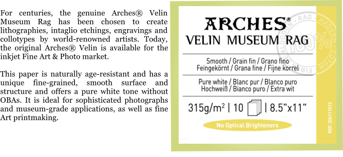 For centuries, the genuine Arches® Velin Museum Rag has been chosen to create lithographies, intaglio etchings, engravings and collotypes by world-renowned artists. Today, the original Arches® Velin is available for the inkjet Fine Art & Photo market.  This paper is naturally age-resistant and has a unique fine-grained, smooth surface and structure and offers a pure white tone without OBAs. It is ideal for sophisticated photographs and museum-grade applications, as well as fine Art printmaking.