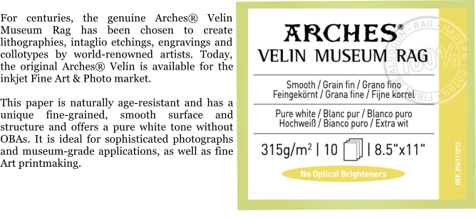 For centuries, the genuine Arches� Velin Museum Rag has been chosen to create lithographies, intaglio etchings, engravings and collotypes by world-renowned artists. Today, the original Arches� Velin is available for the inkjet Fine Art & Photo market.  This paper is naturally age-resistant and has a unique fine-grained, smooth surface and structure and offers a pure white tone without OBAs. It is ideal for sophisticated photographs and museum-grade applications, as well as fine Art printmaking.