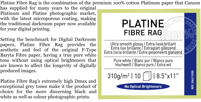 Platine Fibre Rag is the combination of the premium 100% cotton Platinum paper that Canson has supplied for many years to the original Platinum and Platine photographic market, with the latest microporous coating, making the traditional darkroom paper now available for your digital printing.  Setting the benchmark for Digital Darkroom papers, Platine Fibre Rag provides the aesthetic and feel of the original F-Type Baryta Fibre paper, having a true pure white tone without using optical brighteners that are known to affect the longevity of digitally produced images.  Platine Fibre Rag�s extremely high Dmax and exceptional grey tones make it the product of choice for the more discerning black and white as well as colour photographic prints.