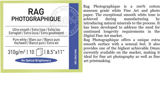Rag Photographique is a 100% cotton museum grade white Fine Art and photo paper. The exceptional smooth white tone is achieved during manufacturing by introducing natural minerals to the process. It has been developed to address the need for continued longevity requirements in the Digital Fine Art market. Rag Photographique offers a unique extra smooth surface with a sensual feel. It also provides one of the highest achievable Dmax currently available on the market, making it ideal for fine art photography as well as fine art printmaking.