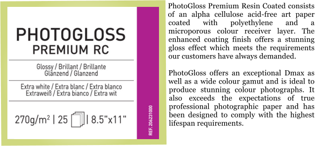 PhotoGloss Premium Resin Coated consists of an alpha cellulose acid-free art paper coated with polyethylene and a microporous colour receiver layer. The enhanced coating finish offers a stunning gloss effect which meets the requirements our customers have always demanded.  PhotoGloss offers an exceptional Dmax as well as a wide colour gamut and is ideal to produce stunning colour photographs. It also exceeds the expectations of true professional photographic paper and has been designed to comply with the highest lifespan requirements.