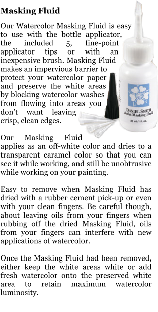 Masking Fluid  Our Watercolor Masking Fluid is easy to use with the bottle applicator, the included 5, fine-point applicator tips or with an inexpensive brush. Masking Fluid makes an impervious barrier to protect your watercolor paper and preserve the white areas by blocking watercolor washes from flowing into areas you dont want leaving crisp, clean edges.  Our Masking Fluid applies as an off-white color and dries to a transparent caramel color so that you can see it while working, and still be unobtrusive while working on your painting.  Easy to remove when Masking Fluid has dried with a rubber cement pick-up or even with your clean fingers. Be careful though, about leaving oils from your fingers when rubbing off the dried Masking Fluid, oils from your fingers can interfere with new applications of watercolor.  Once the Masking Fluid had been removed, either keep the white areas white or add fresh watercolor onto the preserved white area to retain maximum watercolor luminosity.