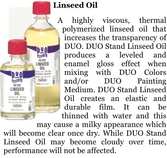 Linseed Oil  A highly viscous, thermal polymerized linseed oil that increases the transparency of DUO. DUO Stand Linseed Oil produces a leveled and enamel gloss effect when mixing with DUO Colors and/or DUO Painting Medium. DUO Stand Linseed Oil creates an elastic and durable film. It can be thinned with water and this may cause a milky appearance which will become clear once dry. While DUO Stand Linseed Oil may become cloudy over time, performance will not be affected.