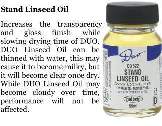 Stand Linseed Oil  Increases the transparency and gloss finish while slowing drying time of DUO. DUO Linseed Oil can be thinned with water, this may cause it to become milky, but it will become clear once dry. While DUO Linseed Oil may become cloudy over time, performance will not be affected.