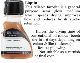 Liquin This reliable favorite is a general purpose semi gloss medium which speeds drying, improves flow and reduces brush stroke retention.      Halves the drying time of conventional oil colour (touch dry in 1-6 days depending on  colour & film thickness).     Resists yellowing.     Not suitable as a varnish or final coat.