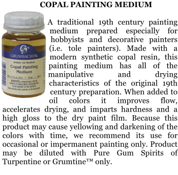 COPAL PAINTING MEDIUM  A traditional 19th century painting medium prepared especially for hobbyists and decorative painters (i.e. tole painters). Made with a modern synthetic copal resin, this painting medium has all of the manipulative and drying characteristics of the original 19th century preparation. When added to oil colors it improves flow, accelerates drying, and imparts hardness and a high gloss to the dry paint film. Because this product may cause yellowing and darkening of the colors with time, we recommend its use for occasional or impermanent painting only. Product may be diluted with Pure Gum Spirits of Turpentine or Grumtine only.