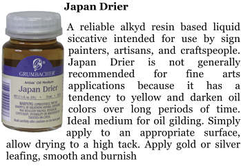 Japan Drier  A reliable alkyd resin based liquid siccative intended for use by sign painters, artisans, and craftspeople. Japan Drier is not generally recommended for fine arts applications because it has a tendency to yellow and darken oil colors over long periods of time. Ideal medium for oil gilding. Simply apply to an appropriate surface, allow drying to a high tack. Apply gold or silver leafing, smooth and burnish