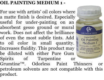 OIL PAINTING MEDIUM 1 -   For use with artists' oil colors where a matte finish is desired. Especially useful for under-painting on an absorbent gesso ground or mural work. Does not affect the brilliance of even the most subtle tints. Add to oil color in small quantity. Increases fluidity. This product may be diluted with either Pure Gum Spirits of Turpentine or Grumtine. Odorless Paint Thinners or petroleum solvents are not compatible with this product.