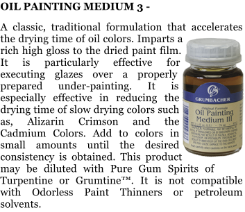 OIL PAINTING MEDIUM 3 -   A classic, traditional formulation that accelerates the drying time of oil colors. Imparts a rich high gloss to the dried paint film. It is particularly effective for executing glazes over a properly prepared under-painting. It is especially effective in reducing the drying time of slow drying colors such as, Alizarin Crimson and the Cadmium Colors. Add to colors in small amounts until the desired consistency is obtained. This product may be diluted with Pure Gum Spirits of Turpentine or Grumtine. It is not compatible with Odorless Paint Thinners or petroleum solvents.