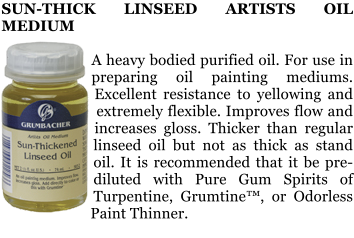 SUN-THICK LINSEED ARTISTS OIL MEDIUM  A heavy bodied purified oil. For use in preparing oil painting mediums. Excellent resistance to yellowing and extremely flexible. Improves flow and increases gloss. Thicker than regular linseed oil but not as thick as stand oil. It is recommended that it be pre-diluted with Pure Gum Spirits of Turpentine, Grumtine, or Odorless Paint Thinner.