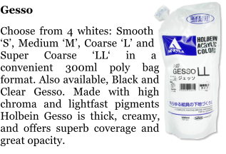 Gesso  Choose from 4 whites: Smooth S, Medium M, Coarse L and Super Coarse LL in a convenient 300ml poly bag format. Also available, Black and Clear Gesso. Made with high chroma and lightfast pigments Holbein Gesso is thick, creamy, and offers superb coverage and great opacity.