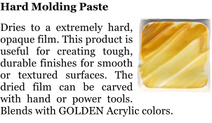 Hard Molding Paste  Dries to a extremely hard, opaque film. This product is useful for creating tough, durable finishes for smooth or textured surfaces. The dried film can be carved with hand or power tools. Blends with GOLDEN Acrylic colors.