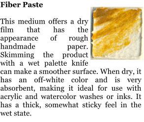 Fiber Paste  This medium offers a dry film that has the appearance of rough handmade paper. Skimming the product with a wet palette knife can make a smoother surface. When dry, it has an off-white color and is very absorbent, making it ideal for use with acrylic and watercolor washes or inks. It has a thick, somewhat sticky feel in the wet state.