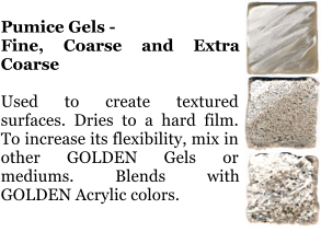 Pumice Gels -  Fine, Coarse and Extra Coarse  Used to create textured surfaces. Dries to a hard film. To increase its flexibility, mix in other GOLDEN Gels or mediums. Blends with GOLDEN Acrylic colors.
