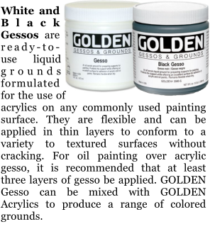 White and Black Gessos are ready-to-use liquid grounds formulated for the use of acrylics on any commonly used painting surface. They are flexible and can be applied in thin layers to conform to a variety to textured surfaces without cracking. For oil painting over acrylic gesso, it is recommended that at least three layers of gesso be applied. GOLDEN Gesso can be mixed with GOLDEN Acrylics to produce a range of colored grounds.