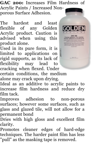 GAC 200: Increases Film Hardness of Acrylic Paints / Increased Non-porous Surface Adhesion.  The hardest and least flexible of any Golden Acrylic product. Caution is advised when using this product alone. Used in its pure form, it is limited to applications on rigid supports, as its lack of flexibility may lead to cracking when flexed. Under certain conditions, the medium alone may crack upon drying. Ideal as an additive to acrylic paints to increase film hardness and reduce dry film tack. Improves adhesion to non-porous surfaces; however some surfaces, such as glass and glazed tile, will not allow for a permanent bond Dries with high gloss and excellent film clarity. Promotes cleaner edges of hard-edge techniques. The harder paint film has less "pull" as the masking tape is removed.