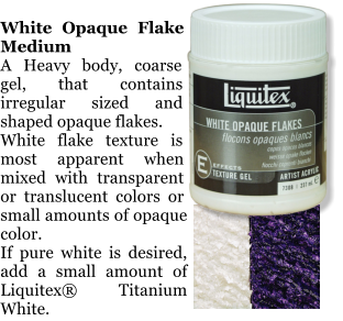 White Opaque Flake Medium A Heavy body, coarse gel, that contains irregular sized and shaped opaque flakes.  White flake texture is most apparent when mixed with transparent or translucent colors or small amounts of opaque color.  If pure white is desired, add a small amount of Liquitex Titanium White.