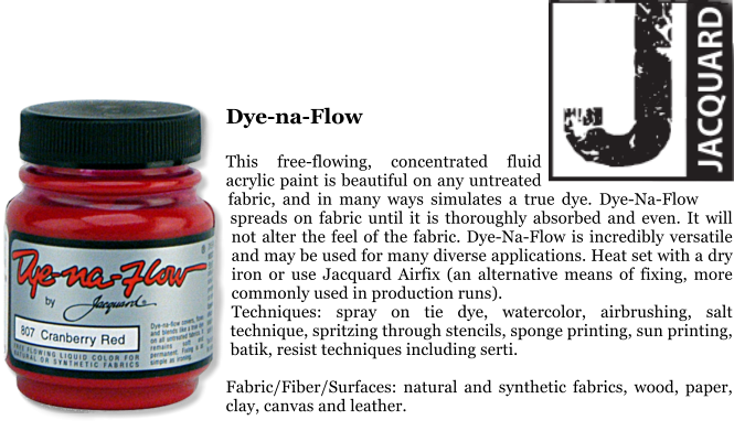 Dye-na-Flow  This free-flowing, concentrated fluid acrylic paint is beautiful on any untreated fabric, and in many ways simulates a true dye. Dye-Na-Flow spreads on fabric until it is thoroughly absorbed and even. It will not alter the feel of the fabric. Dye-Na-Flow is incredibly versatile and may be used for many diverse applications. Heat set with a dry iron or use Jacquard Airfix (an alternative means of fixing, more commonly used in production runs). Techniques: spray on tie dye, watercolor, airbrushing, salt technique, spritzing through stencils, sponge printing, sun printing, batik, resist techniques including serti.  Fabric/Fiber/Surfaces: natural and synthetic fabrics, wood, paper, clay, canvas and leather.