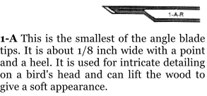 1-A This is the smallest of the angle blade tips. It is about 1/8 inch wide with a point and a heel. It is used for intricate detailing on a bird's head and can lift the wood to give a soft appearance.
