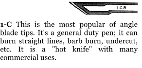 1-C This is the most popular of angle blade tips. It's a general duty pen; it can burn straight lines, barb burn, undercut, etc. It is a "hot knife" with many commercial uses.