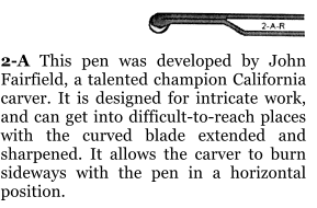 2-A This pen was developed by John Fairfield, a talented champion California carver. It is designed for intricate work, and can get into difficult-to-reach places with the curved blade extended and sharpened. It allows the carver to burn sideways with the pen in a horizontal position.