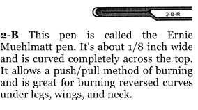 2-B This pen is called the Ernie Muehlmatt pen. It's about 1/8 inch wide and is curved completely across the top. It allows a push/pull method of burning and is great for burning reversed curves under legs, wings, and neck.