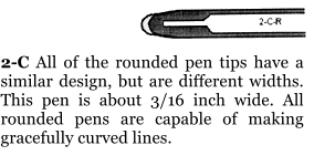 2-C All of the rounded pen tips have a similar design, but are different widths. This pen is about 3/16 inch wide. All rounded pens are capable of making gracefully curved lines.