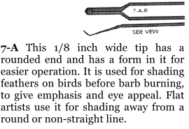 7-A This 1/8 inch wide tip has a rounded end and has a form in it for easier operation. It is used for shading feathers on birds before barb burning, to give emphasis and eye appeal. Flat artists use it for shading away from a round or non-straight line.