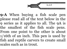 9-A When buying a fish scale pen please read all of the text below in the 9 series as it applies to all. The 9A is the smallest of the fish scale pens. From one point to the other is about 1/16th of an inch. This pen is used by fish and reptile carvers to create small scales such as in trout.