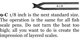 9-C 1/8 inch is the next standard size. The operation is the same for all fish scale pens. Do not turn the heat too high; all you want to do is create the impression of layered scales.
