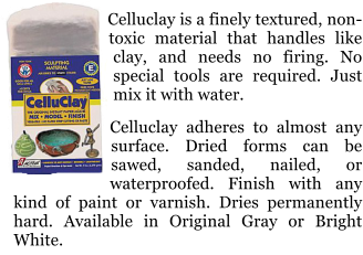 Celluclay is a finely textured, non-toxic material that handles like clay, and needs no firing. No special tools are required. Just mix it with water.  Celluclay adheres to almost any surface. Dried forms can be sawed, sanded, nailed, or waterproofed. Finish with any kind of paint or varnish. Dries permanently hard. Available in Original Gray or Bright White.