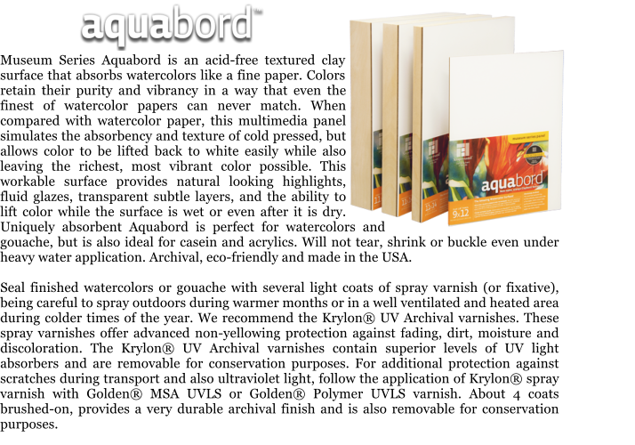 Museum Series Aquabord is an acid-free textured clay surface that absorbs watercolors like a fine paper. Colors retain their purity and vibrancy in a way that even the finest of watercolor papers can never match. When compared with watercolor paper, this multimedia panel simulates the absorbency and texture of cold pressed, but allows color to be lifted back to white easily while also leaving the richest, most vibrant color possible. This workable surface provides natural looking highlights, fluid glazes, transparent subtle layers, and the ability to lift color while the surface is wet or even after it is dry. Uniquely absorbent Aquabord is perfect for watercolors and gouache, but is also ideal for casein and acrylics. Will not tear, shrink or buckle even under heavy water application. Archival, eco-friendly and made in the USA.  Seal finished watercolors or gouache with several light coats of spray varnish (or fixative), being careful to spray outdoors during warmer months or in a well ventilated and heated area during colder times of the year. We recommend the Krylon UV Archival varnishes. These spray varnishes offer advanced non-yellowing protection against fading, dirt, moisture and discoloration. The Krylon UV Archival varnishes contain superior levels of UV light absorbers and are removable for conservation purposes. For additional protection against scratches during transport and also ultraviolet light, follow the application of Krylon spray varnish with Golden MSA UVLS or Golden Polymer UVLS varnish. About 4 coats brushed-on, provides a very durable archival finish and is also removable for conservation purposes.