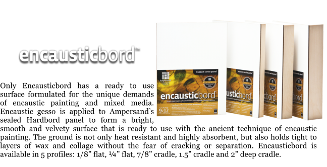 Only Encausticbord has a ready to use surface formulated for the unique demands of encaustic painting and mixed media. Encaustic gesso is applied to Ampersands sealed Hardbord panel to form a bright, smooth and velvety surface that is ready to use with the ancient technique of encaustic painting. The ground is not only heat resistant and highly absorbent, but also holds tight to layers of wax and collage without the fear of cracking or separation. Encausticbord is available in 5 profiles: 1/8 flat,  flat, 7/8 cradle, 1.5 cradle and 2 deep cradle.