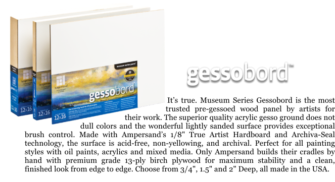 Its true. Museum Series Gessobord is the most trusted pre-gessoed wood panel by artists for their work. The superior quality acrylic gesso ground does not dull colors and the wonderful lightly sanded surface provides exceptional brush control. Made with Ampersands 1/8" True Artist Hardboard and Archiva-Seal technology, the surface is acid-free, non-yellowing, and archival. Perfect for all painting styles with oil paints, acrylics and mixed media. Only Ampersand builds their cradles by hand with premium grade 13-ply birch plywood for maximum stability and a clean, finished look from edge to edge. Choose from 3/4", 1.5" and 2" Deep, all made in the USA.