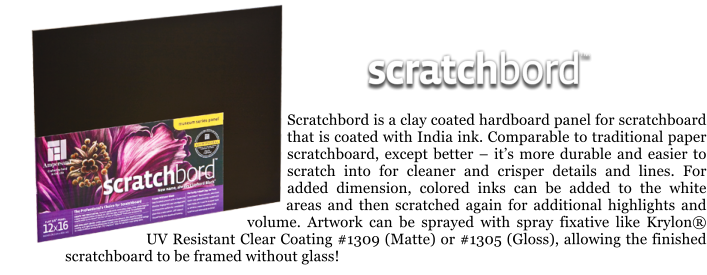 Scratchbord is a clay coated hardboard panel for scratchboard that is coated with India ink. Comparable to traditional paper scratchboard, except better  its more durable and easier to scratch into for cleaner and crisper details and lines. For added dimension, colored inks can be added to the white areas and then scratched again for additional highlights and volume. Artwork can be sprayed with spray fixative like Krylon UV Resistant Clear Coating #1309 (Matte) or #1305 (Gloss), allowing the finished scratchboard to be framed without glass!