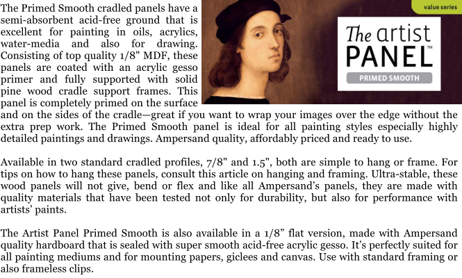 The Primed Smooth cradled panels have a semi-absorbent acid-free ground that is excellent for painting in oils, acrylics, water-media and also for drawing. Consisting of top quality 1/8" MDF, these panels are coated with an acrylic gesso primer and fully supported with solid pine wood cradle support frames. This panel is completely primed on the surface and on the sides of the cradlegreat if you want to wrap your images over the edge without the extra prep work. The Primed Smooth panel is ideal for all painting styles especially highly detailed paintings and drawings. Ampersand quality, affordably priced and ready to use.  Available in two standard cradled profiles, 7/8" and 1.5", both are simple to hang or frame. For tips on how to hang these panels, consult this article on hanging and framing. Ultra-stable, these wood panels will not give, bend or flex and like all Ampersands panels, they are made with quality materials that have been tested not only for durability, but also for performance with artists paints.   The Artist Panel Primed Smooth is also available in a 1/8 flat version, made with Ampersand quality hardboard that is sealed with super smooth acid-free acrylic gesso. Its perfectly suited for all painting mediums and for mounting papers, giclees and canvas. Use with standard framing or also frameless clips.