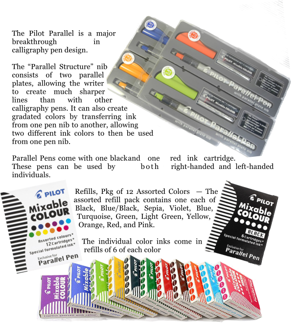 The Pilot Parallel is a major breakthrough in calligraphy pen design.  The Parallel Structure nib consists of two parallel plates, allowing the writer to create much sharper lines than with other calligraphy pens. It can also create gradated colors by transferring ink from one pen nib to another, allowing two different ink colors to then be used from one pen nib.  Parallel Pens come with one black and one red ink cartridge. These pens can be used by both right-handed and left-handed individuals.   Refills, Pkg of 12 Assorted Colors   The assorted refill pack contains one each of Black, Blue/Black, Sepia, Violet, Blue, Turquoise, Green, Light Green, Yellow, Orange, Red, and Pink.   The individual color inks come in refills of 6 of each color