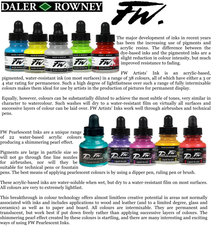 The major development of inks in recent years has been the increasing use of pigments and acrylic resins. The difference between the dye-based inks and the pigmented inks are a slight reduction in colour intensity, but much improved resistance to fading.  FW Artists Ink is an acrylic-based, pigmented, water-resistant ink (on most surfaces) in a range of 38 colours, all of which have either a 3 or 4 star rating for permanence. Such a high degree of lightfastness over such a range of fully intermixable colours makes them ideal for use by artists in the production of pictures for permanent display.  Equally, however, colours can be substantially diluted to achieve the most subtle of tones, very similar in character to watercolour. Such washes will dry to a water-resistant film on virtually all surfaces and successive layers of colour can be laid over. FW Artists Inks work well through airbrushes and technical pens.  FW Pearlescent Inks are a unique range of 22 water-based acrylic colours producing a shimmering pearl effect.  Pigments are large in particle size so will not go through fine line nozzles for airbrushes, nor will they be suitable for technical pens or fountain pens. The best means of applying pearlescent colours is by using a dipper pen, ruling pen or brush.  These acrylic-based inks are water-soluble when wet, but dry to a water-resistant film on most surfaces. All colours are very to extremely lightfast.  This breakthrough in colour technology offers almost limitless creative potential in areas not normally associated with inks and includes applications to wood and leather (and to a limited degree, glass and ceramics) as well as to paper and board. All colours are intermixable. They are permanent and translucent, but work best if put down freely rather than applying successive layers of colours. The shimmering pearl effect created by these colours is startling, and there are many interesting and exciting ways of using FW Pearlescent Inks.