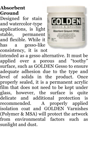 Absorbent Ground Designed for stain and watercolor-type applications, is light stable, permanent and flexible. While it has a gesso-like consistency, it is not intended as a gesso alternative. It must be applied over a porous and toothy surface, such as GOLDEN Gesso to ensure adequate adhesion due to the type and level of solids in the product. Once properly sealed, it is a permanent acrylic film that does not need to be kept under glass, however, the surface is quite delicate and additional protection is recommended.  A properly applied isolation coat and GOLDEN Varnishes (Polymer & MSA) will protect the artwork from environmental factors such as sunlight and dust.