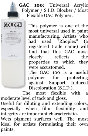 GAC 100: Universal Acrylic Polymer / S.I.D. Blocker / Most Flexible GAC Polymer.  This polymer is one of the most universal used in paint manufacturing. Artists who had used "Rhoplex" (a registered trade name) will find that this GAC most closely reflects the properties to which they were accustomed. The GAC 100 is a useful polymer for protecting against Support Induced Discoloration (S.I.D.). The most flexible with a moderate level of tack and gloss. Useful for diluting and extending colors, especially when film flexibility and integrity are important characteristics. Wets pigment surfaces well. The most ideal for artists formulating their own paints.