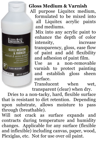 Gloss Medium & Varnish     All purpose Liquitex medium, formulated to be mixed into all Liquitex acrylic paints and mediums.   Mix into any acrylic paint to enhance the depth of color intensity, increase transparency, gloss, ease flow of paint and add flexibility and adhesion of paint film.   Use as a non-removable varnish to protect painting and establish gloss sheen surface.   Translucent when wet, transparent (clear) when dry.       Dries to a non-tacky, hard, flexible surface that is resistant to dirt retention.  Depending upon substrate, allows moisture to pass through (breathable).   Will not crack as surface expands and contracts during temperature and humidity changes.  Applicable for any surface (flexible and inflexible) including canvas, paper, wood, Plexiglas, etc.  Not for use over oil paint.