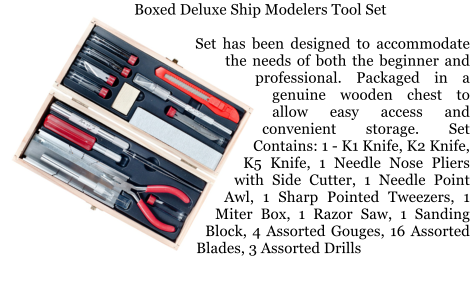 Boxed Deluxe Ship Modelers Tool Set  Set has been designed to accommodate the needs of both the beginner and professional. Packaged in a genuine wooden chest to allow easy access and convenient storage. Set Contains: 1 - K1 Knife, K2 Knife, K5 Knife, 1 Needle Nose Pliers with Side Cutter, 1 Needle Point Awl, 1 Sharp Pointed Tweezers, 1 Miter Box, 1 Razor Saw, 1 Sanding Block, 4 Assorted Gouges, 16 Assorted Blades, 3 Assorted Drills