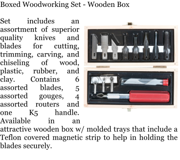 Boxed Woodworking Set - Wooden Box  Set includes an assortment of superior quality knives and blades for cutting, trimming, carving, and chiseling of wood, plastic, rubber, and clay. Contains 6 assorted blades, 5 assorted gouges, 4 assorted routers and one K5 handle. Available in an attractive wooden box w/ molded trays that include a Teflon covered magnetic strip to help in holding the blades securely.