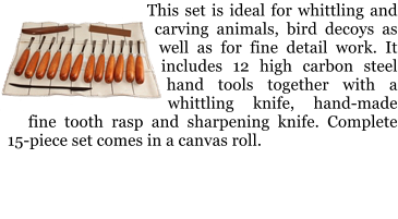 This set is ideal for whittling and carving animals, bird decoys as well as for fine detail work. It includes 12 high carbon steel hand tools together with a whittling knife, hand-made fine tooth rasp and sharpening knife. Complete 15-piece set comes in a canvas roll.