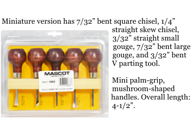 Miniature version has 7/32 bent square chisel, 1/4 straight skew chisel, 3/32 straight small gouge, 7/32 bent large gouge, and 3/32 bent V parting tool.  Mini palm-grip, mushroom-shaped handles. Overall length: 4-1/2.