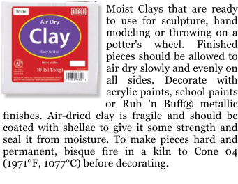 Moist Clays that are ready to use for sculpture, hand modeling or throwing on a potter's wheel. Finished pieces should be allowed to air dry slowly and evenly on all sides. Decorate with acrylic paints, school paints or Rub 'n Buff metallic finishes. Air-dried clay is fragile and should be coated with shellac to give it some strength and seal it from moisture. To make pieces hard and permanent, bisque fire in a kiln to Cone 04 (1971F, 1077C) before decorating.
