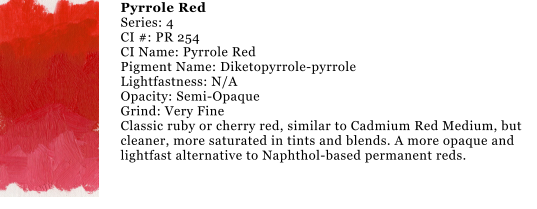 Pyrrole Red Series: 4 CI #: PR 254 CI Name: Pyrrole Red Pigment Name: Diketopyrrole-pyrrole Lightfastness: N/A Opacity: Semi-Opaque Grind: Very Fine Classic ruby or cherry red, similar to Cadmium Red Medium, but cleaner, more saturated in tints and blends. A more opaque and lightfast alternative to Naphthol-based permanent reds.