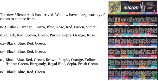 The new Micron rack has arrived. We now have a large variety of colors to choose from.  005 - Black, Orange, Brown, Blue, Rose, Red, Green, Violet.  01- Black, Red, Brown, Green, Purple, Sepia, Orange, Rose.  02- Black, Blue, Red, Green.  03- Black, Blue, Red, Green.  05-Black, Blue, Red, Green, Brown, Purple, Orange, Yellow,       Hunter Green, Burgundy, Royal Blue, Sepia, Fresh Green  08- Black, Blue, Red, Green
